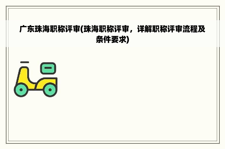 广东珠海职称评审(珠海职称评审，详解职称评审流程及条件要求)