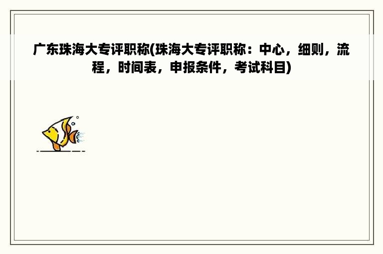 广东珠海大专评职称(珠海大专评职称：中心，细则，流程，时间表，申报条件，考试科目)