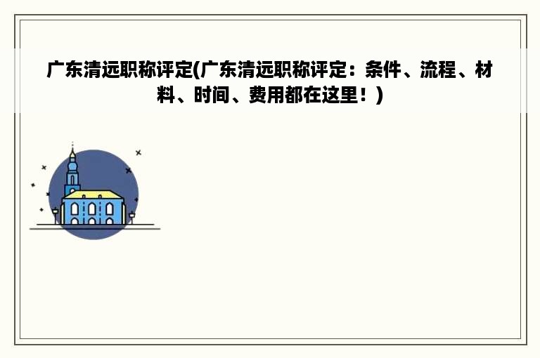 广东清远职称评定(广东清远职称评定：条件、流程、材料、时间、费用都在这里！)