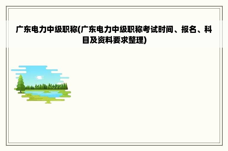 广东电力中级职称(广东电力中级职称考试时间、报名、科目及资料要求整理)