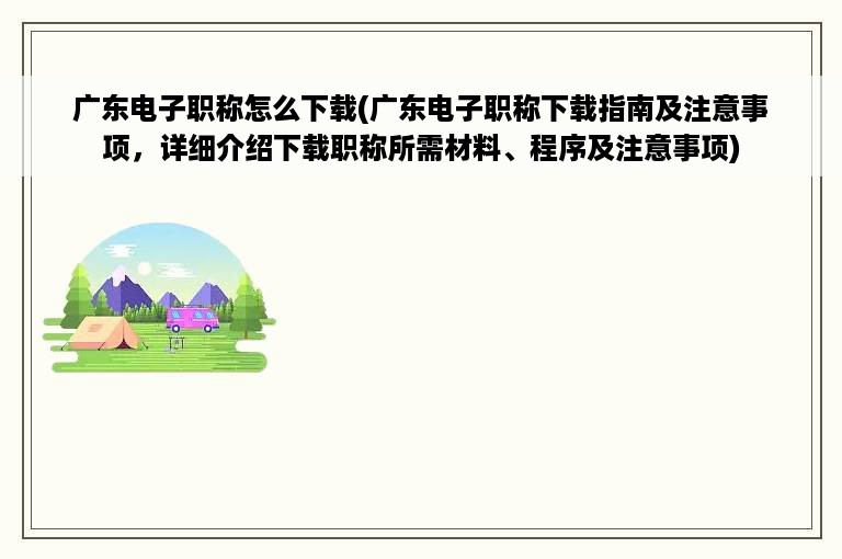 广东电子职称怎么下载(广东电子职称下载指南及注意事项，详细介绍下载职称所需材料、程序及注意事项)