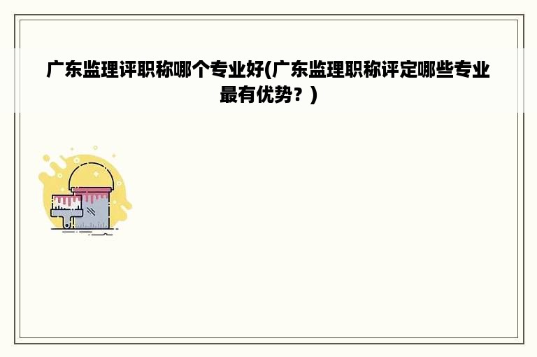 广东监理评职称哪个专业好(广东监理职称评定哪些专业最有优势？)