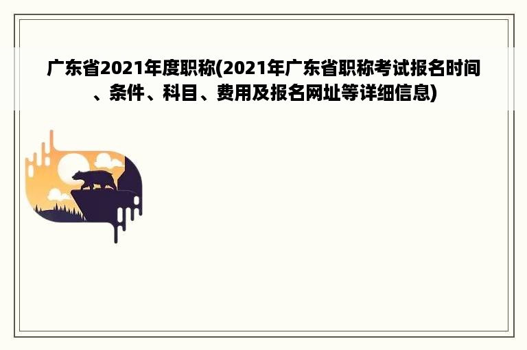 广东省2021年度职称(2021年广东省职称考试报名时间、条件、科目、费用及报名网址等详细信息)