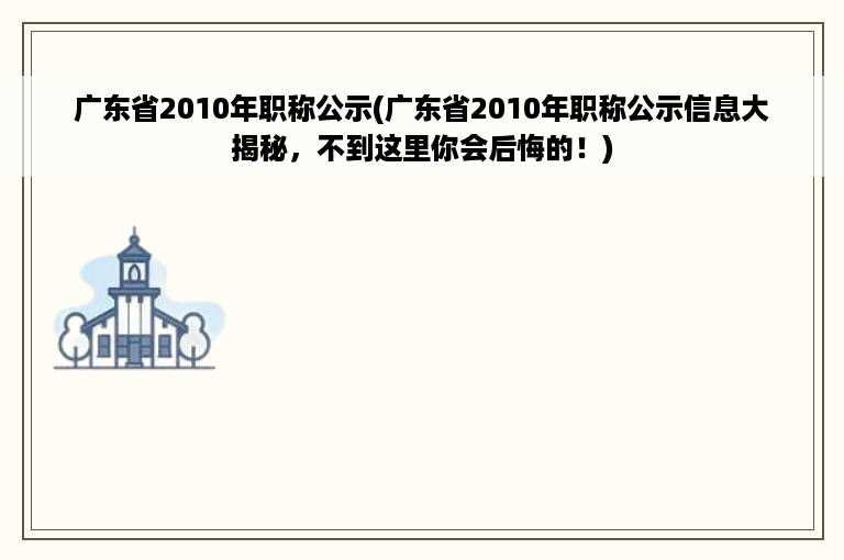 广东省2010年职称公示(广东省2010年职称公示信息大揭秘，不到这里你会后悔的！)