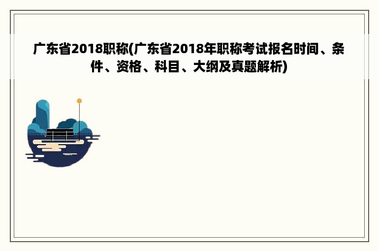 广东省2018职称(广东省2018年职称考试报名时间、条件、资格、科目、大纲及真题解析)