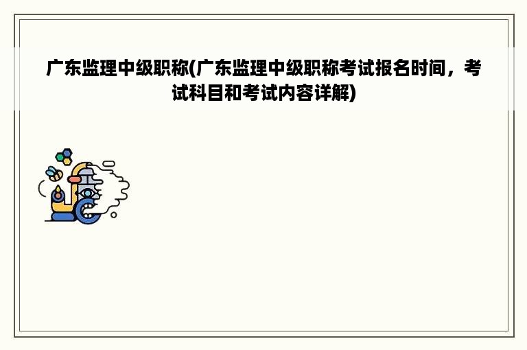 广东监理中级职称(广东监理中级职称考试报名时间，考试科目和考试内容详解)