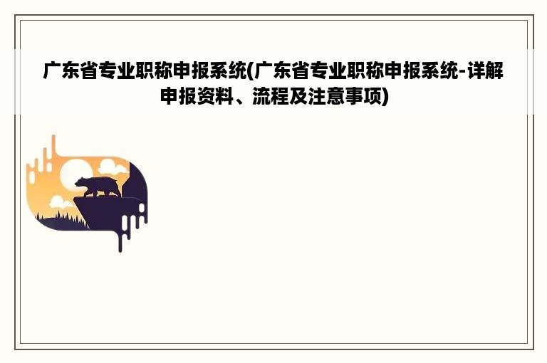 广东省专业职称申报系统(广东省专业职称申报系统-详解申报资料、流程及注意事项)