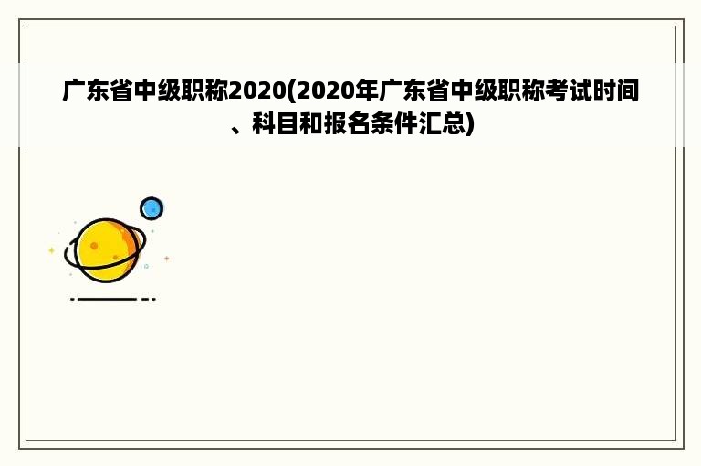 广东省中级职称2020(2020年广东省中级职称考试时间、科目和报名条件汇总)