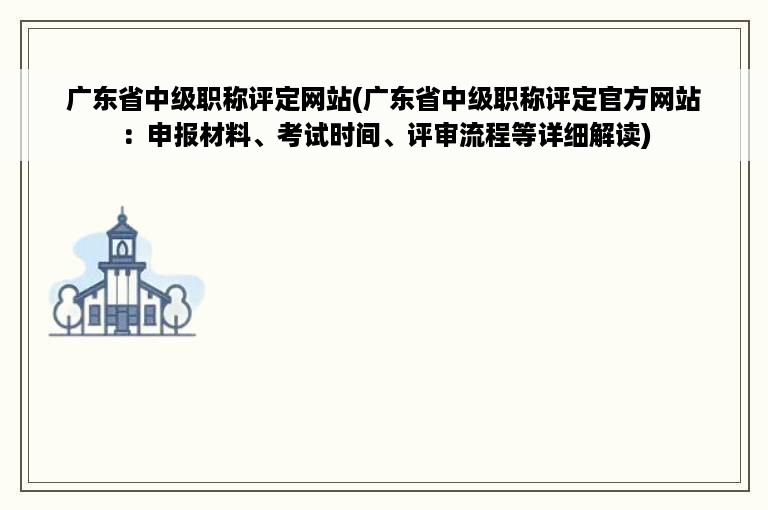 广东省中级职称评定网站(广东省中级职称评定官方网站：申报材料、考试时间、评审流程等详细解读)