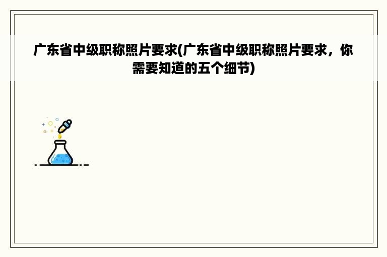 广东省中级职称照片要求(广东省中级职称照片要求，你需要知道的五个细节)