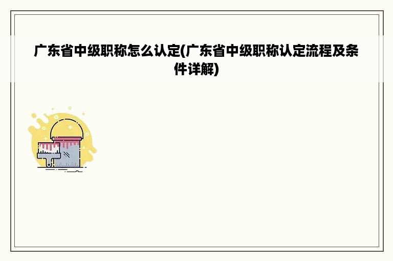 广东省中级职称怎么认定(广东省中级职称认定流程及条件详解)