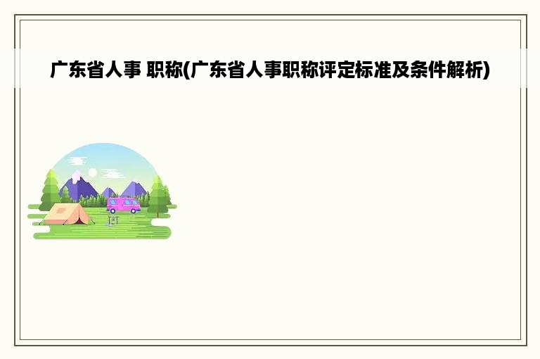 广东省人事 职称(广东省人事职称评定标准及条件解析)