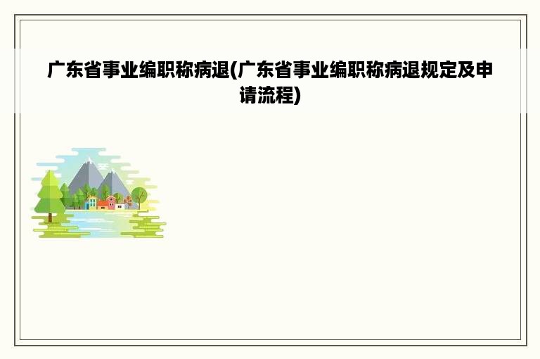 广东省事业编职称病退(广东省事业编职称病退规定及申请流程)