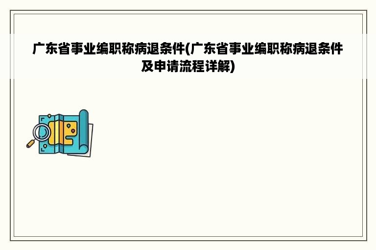 广东省事业编职称病退条件(广东省事业编职称病退条件及申请流程详解)