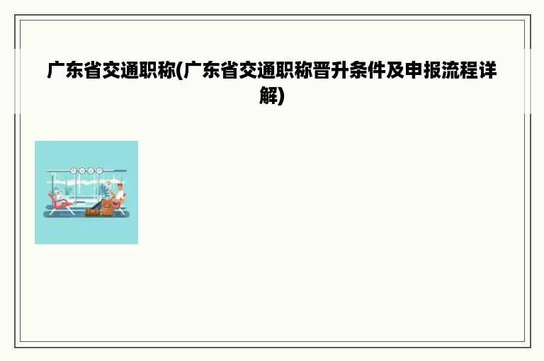 广东省交通职称(广东省交通职称晋升条件及申报流程详解)