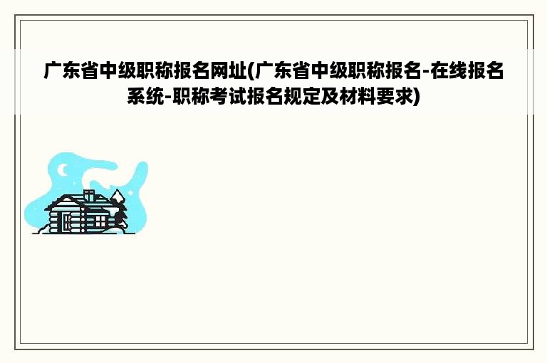 广东省中级职称报名网址(广东省中级职称报名-在线报名系统-职称考试报名规定及材料要求)