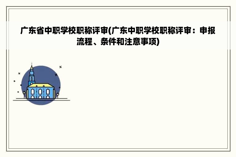 广东省中职学校职称评审(广东中职学校职称评审：申报流程、条件和注意事项)