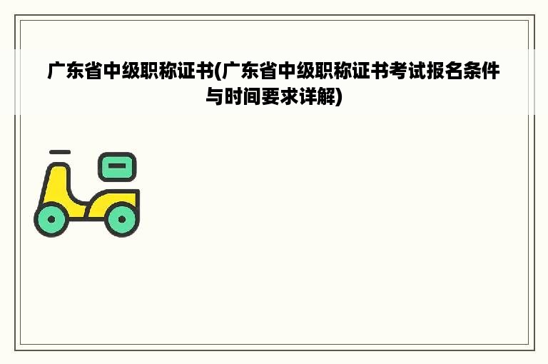 广东省中级职称证书(广东省中级职称证书考试报名条件与时间要求详解)