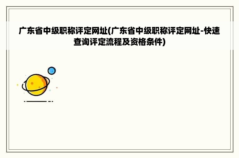 广东省中级职称评定网址(广东省中级职称评定网址-快速查询评定流程及资格条件)