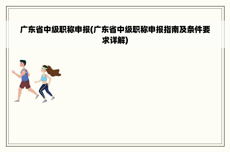 广东省中级职称申报(广东省中级职称申报指南及条件要求详解)