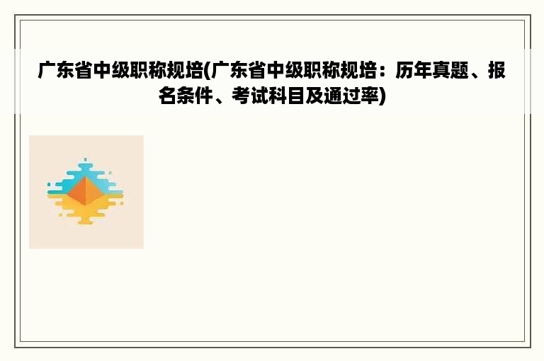 广东省中级职称规培(广东省中级职称规培：历年真题、报名条件、考试科目及通过率)