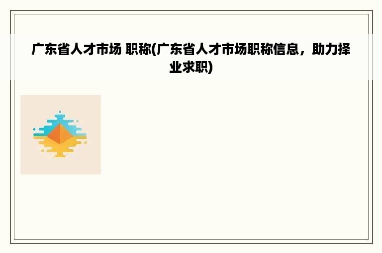 广东省人才市场 职称(广东省人才市场职称信息，助力择业求职)