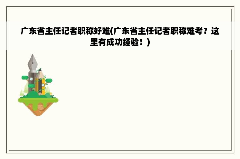 广东省主任记者职称好难(广东省主任记者职称难考？这里有成功经验！)