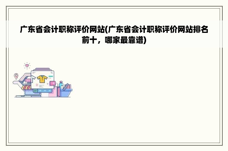 广东省会计职称评价网站(广东省会计职称评价网站排名前十，哪家最靠谱)