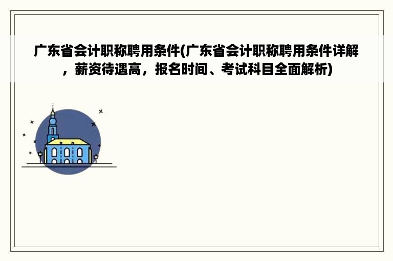 广东省会计职称聘用条件(广东省会计职称聘用条件详解，薪资待遇高，报名时间、考试科目全面解析)