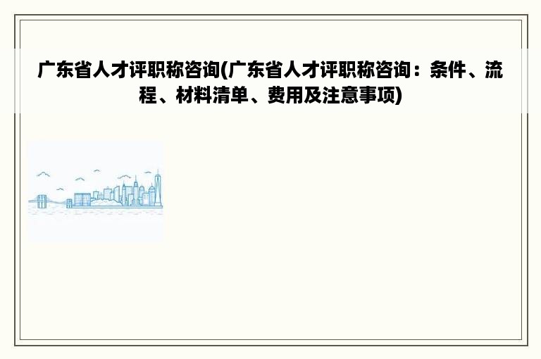 广东省人才评职称咨询(广东省人才评职称咨询：条件、流程、材料清单、费用及注意事项)