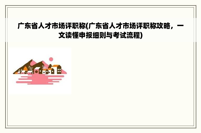 广东省人才市场评职称(广东省人才市场评职称攻略，一文读懂申报细则与考试流程)