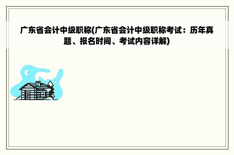 广东省会计中级职称(广东省会计中级职称考试：历年真题、报名时间、考试内容详解)