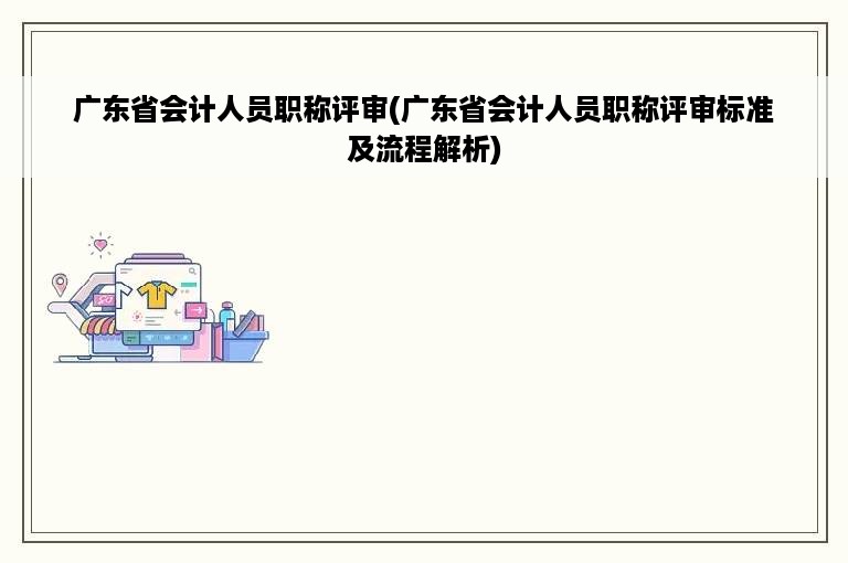 广东省会计人员职称评审(广东省会计人员职称评审标准及流程解析)