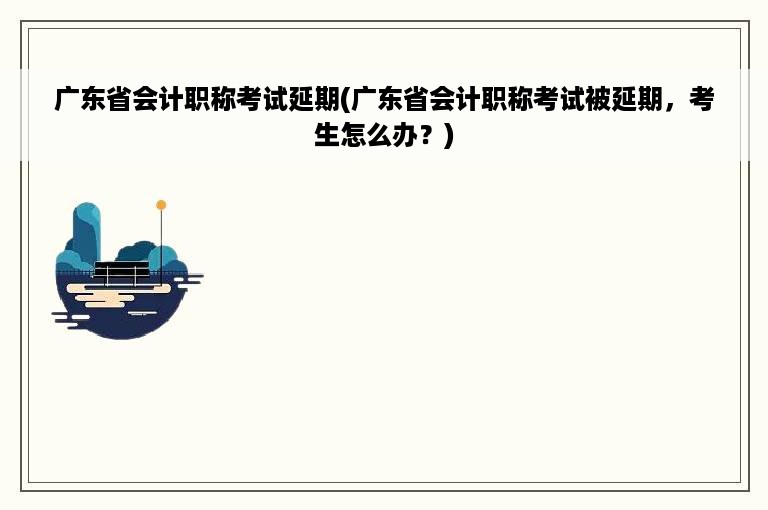 广东省会计职称考试延期(广东省会计职称考试被延期，考生怎么办？)