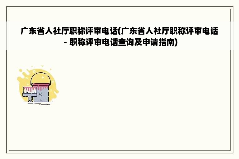 广东省人社厅职称评审电话(广东省人社厅职称评审电话 - 职称评审电话查询及申请指南)