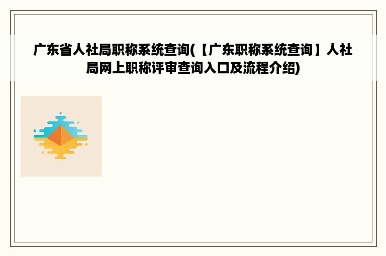 广东省人社局职称系统查询(【广东职称系统查询】人社局网上职称评审查询入口及流程介绍)