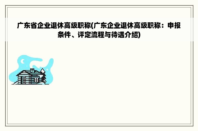 广东省企业退休高级职称(广东企业退休高级职称：申报条件、评定流程与待遇介绍)