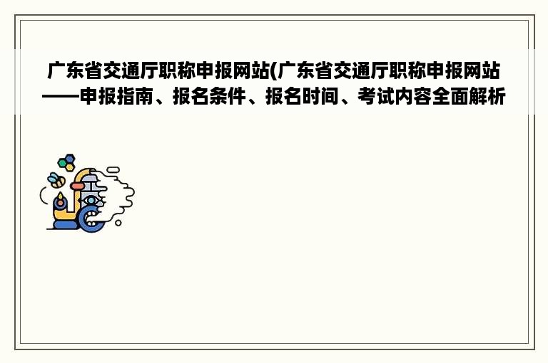 广东省交通厅职称申报网站(广东省交通厅职称申报网站——申报指南、报名条件、报名时间、考试内容全面解析)