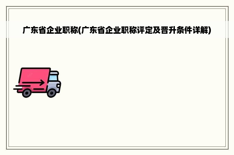 广东省企业职称(广东省企业职称评定及晋升条件详解)