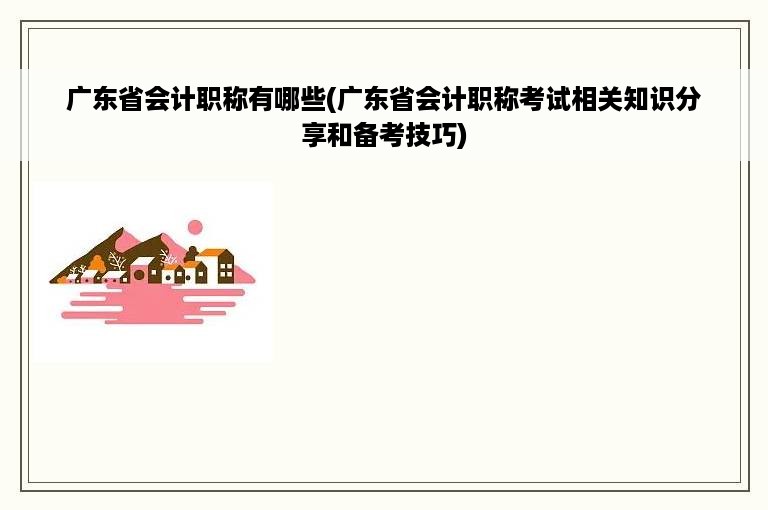 广东省会计职称有哪些(广东省会计职称考试相关知识分享和备考技巧)