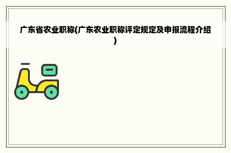 广东省农业职称(广东农业职称评定规定及申报流程介绍)