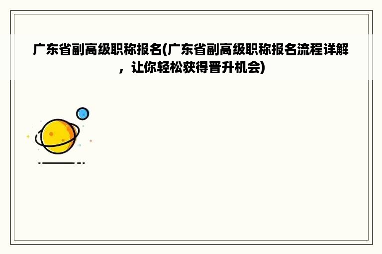 广东省副高级职称报名(广东省副高级职称报名流程详解，让你轻松获得晋升机会)