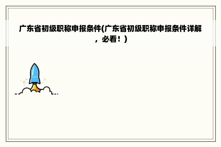 广东省初级职称申报条件(广东省初级职称申报条件详解，必看！)