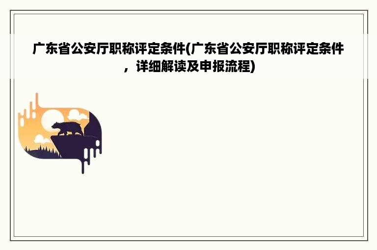 广东省公安厅职称评定条件(广东省公安厅职称评定条件，详细解读及申报流程)