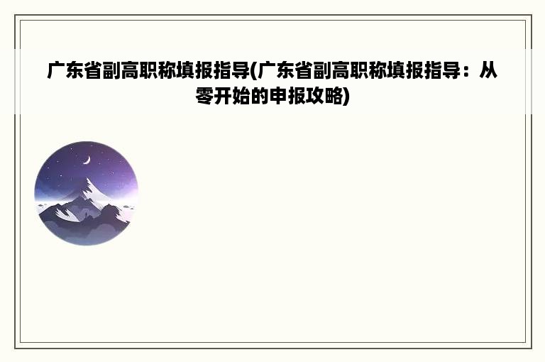 广东省副高职称填报指导(广东省副高职称填报指导：从零开始的申报攻略)