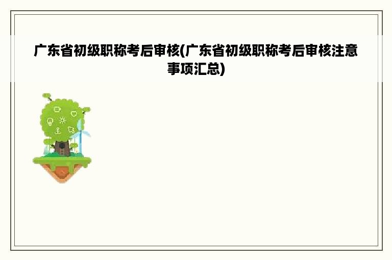 广东省初级职称考后审核(广东省初级职称考后审核注意事项汇总)