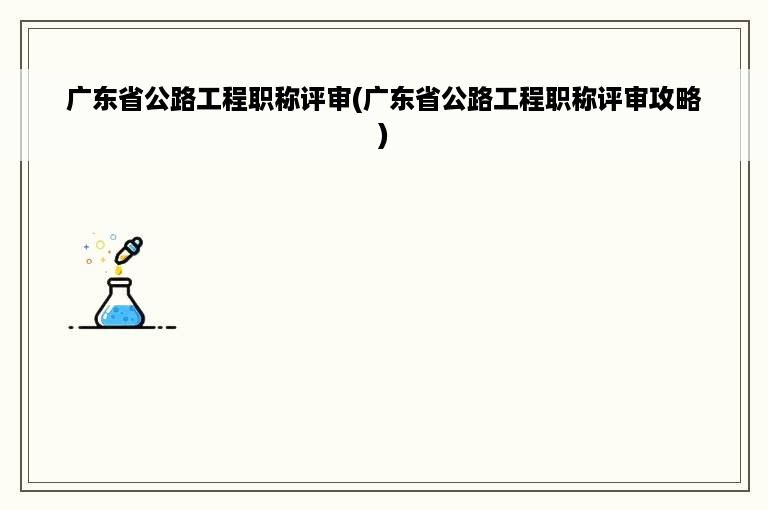 广东省公路工程职称评审(广东省公路工程职称评审攻略)