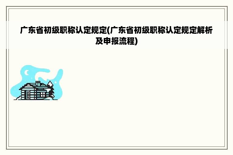 广东省初级职称认定规定(广东省初级职称认定规定解析及申报流程)