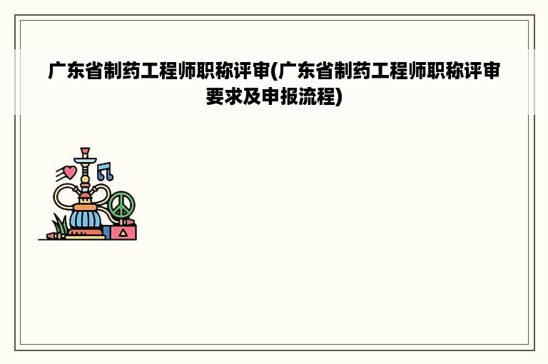 广东省制药工程师职称评审(广东省制药工程师职称评审要求及申报流程)