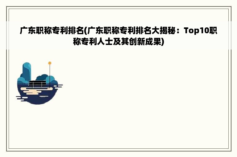 广东职称专利排名(广东职称专利排名大揭秘：Top10职称专利人士及其创新成果)